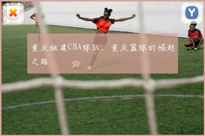 重庆组建CBA球队:重庆篮球的崛起之路