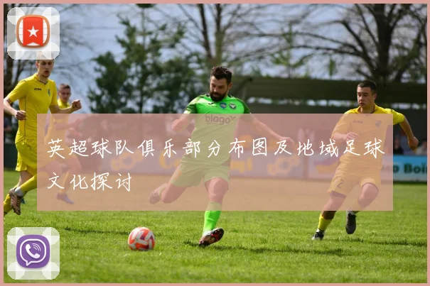英超球队俱乐部分布图及地域足球文化探讨