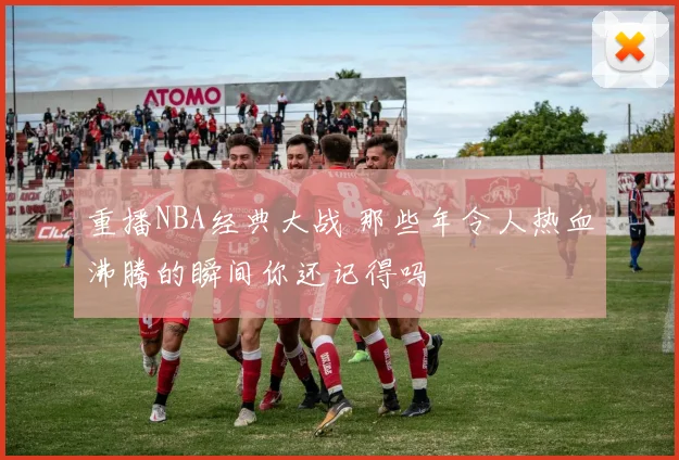 重播NBA经典大战 那些年令人热血沸腾的瞬间你还记得吗