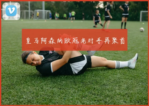 皇马阿森纳欧冠老对手再聚首